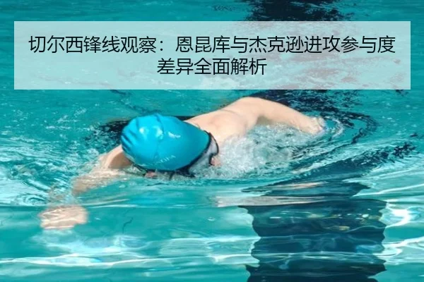 切尔西锋线观察：恩昆库与杰克逊进攻参与度差异全面解析