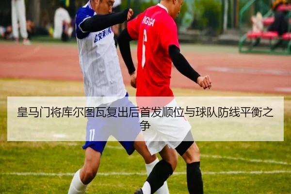 皇马门将库尔图瓦复出后首发顺位与球队防线平衡之争